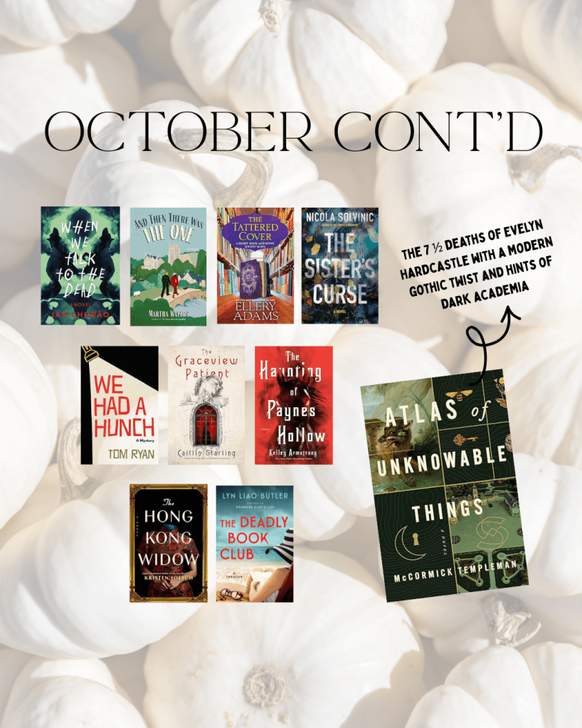 Books publishing in October WHEN WE TALK TO THE DEAD by Ian Chorāo
AND THEN THERE WAS ONE by Martha Waters
THE TATTED COVER by Ellery Adams
THE SISTER'S CURSE by Nicola Solvinic
WE HAD A HUNCH by Tom Ryan
THE GRACEVIEW PATIENT by Caitlin Starling
THE HAUNTING OF PAYNES HOLLOW by Kelley Armstrong
THE HONG KONG WIDOW by Kristen Loesch
THE DEADLY BOOK CLUB by Lyn Liao Butler
ATLAS OF UNKNOWABLE THINGS by McCormick Templeman