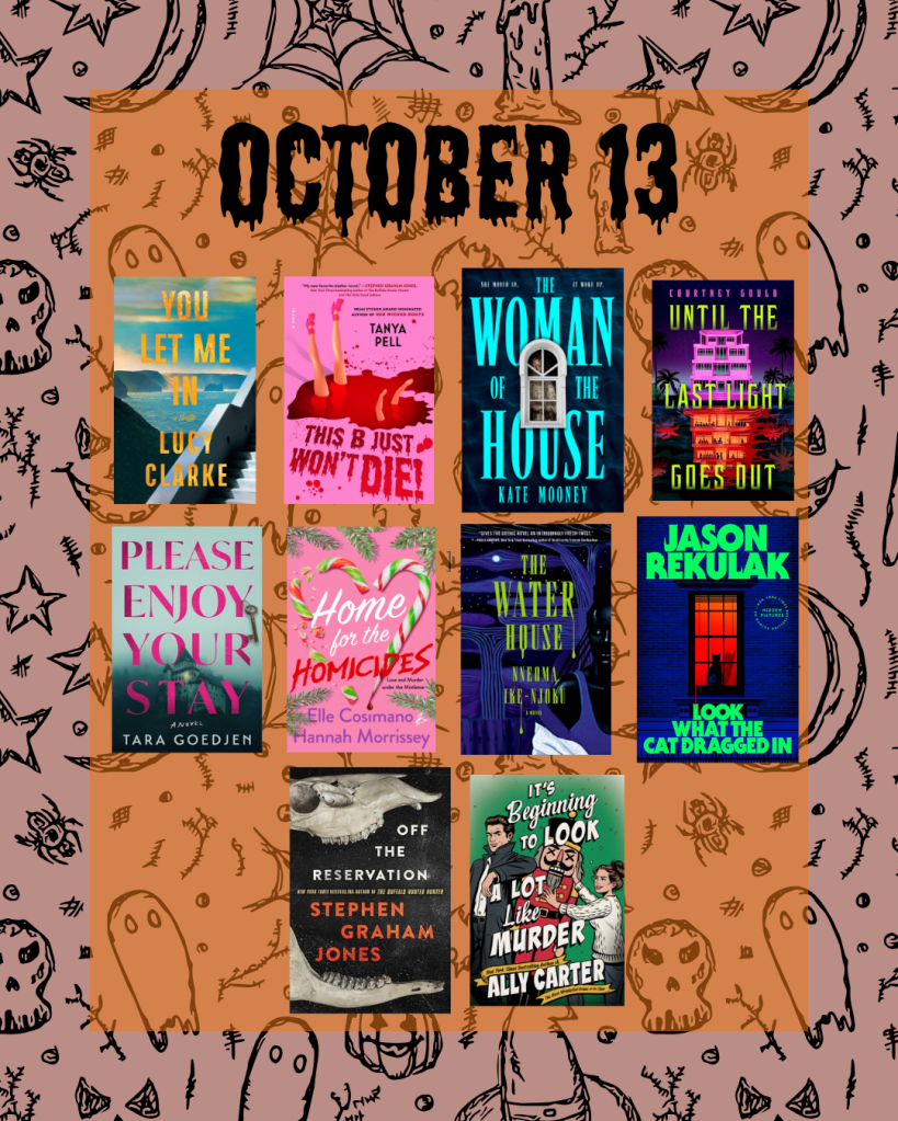 Books publishing on 10/13:
You Let Me In by Lucy Clarke
This B Just Won't Die by Tanya Pell
Woman of the House by Kate Mooney
Until the Last Light Goes Out by Courtney Gould
Please Enjoy Your Stay by Tara Goedjen
Home for the Homicides by Elle Cosimano and Hannah Morrisey
The Water House by Nneoma Ike-Njoku
Look at What the Cat Dragged In by Jason Rekulak
Off the Reservation by Stephen Graham Jones
It's Beginning to Look A Lot Like Murder by Ally Carter